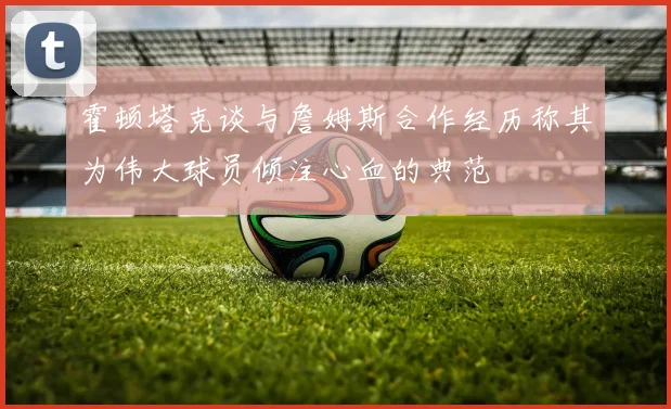 霍顿塔克谈与詹姆斯合作经历称其为伟大球员倾注心血的典范