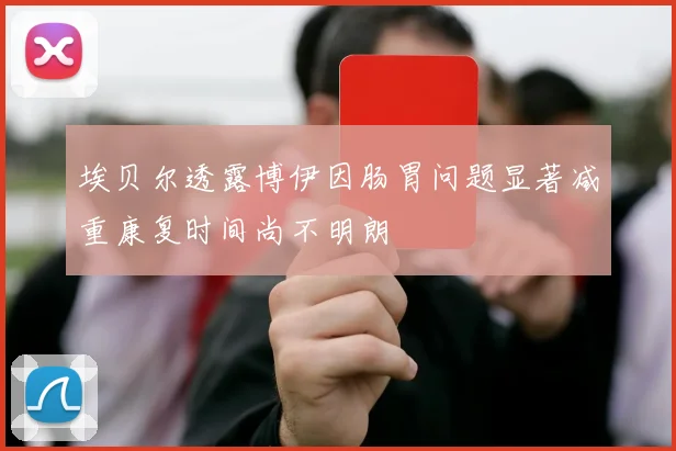 埃贝尔透露博伊因肠胃问题显著减重康复时间尚不明朗