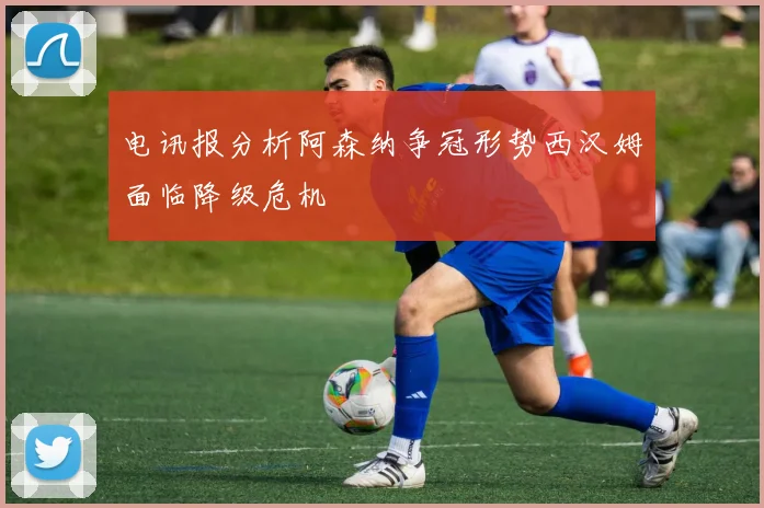 电讯报分析阿森纳争冠形势西汉姆面临降级危机