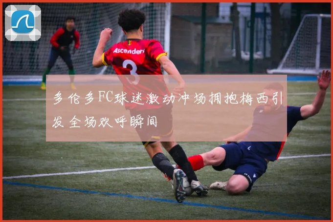 多伦多FC球迷激动冲场拥抱梅西引发全场欢呼瞬间