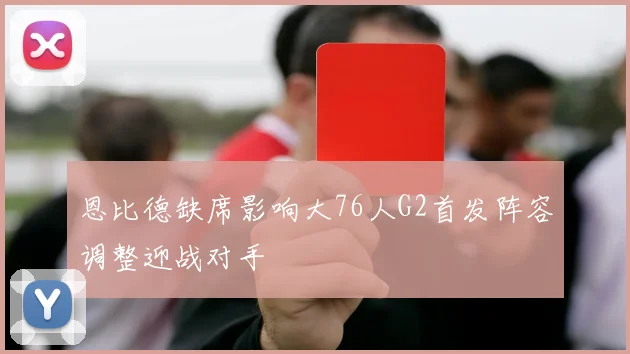 恩比德缺席影响大76人G2首发阵容调整迎战对手