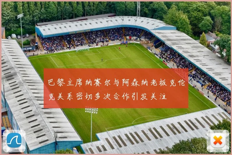巴黎主席纳赛尔与阿森纳老板克伦克关系密切多次合作引发关注
