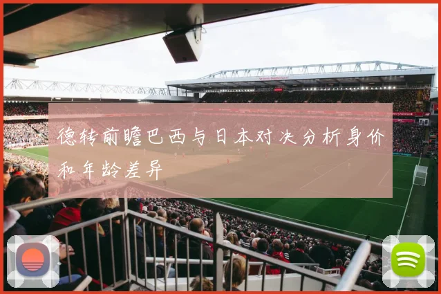 德转前瞻巴西与日本对决分析身价和年龄差异