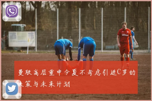 曼联高层重申今夏不考虑引进C罗的决策与未来计划