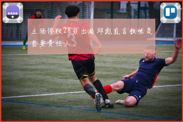 主场惨败28分出局邱彪直言教练是首要责任人