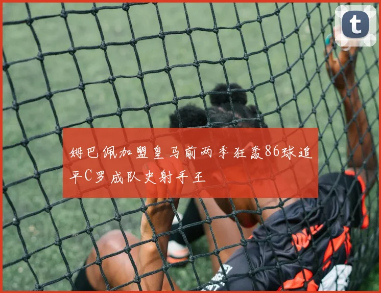 姆巴佩加盟皇马前两季狂轰86球追平C罗成队史射手王