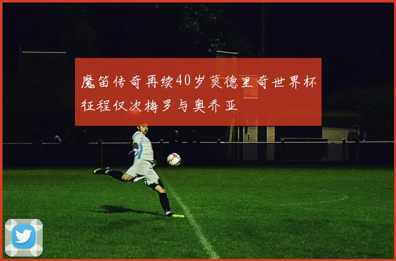 魔笛传奇再续40岁莫德里奇世界杯征程仅次梅罗与奥乔亚