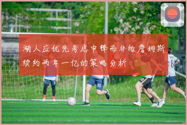 湖人应优先考虑中锋而非给詹姆斯续约两年一亿的策略分析