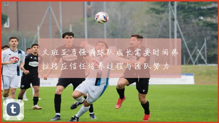 文班亚马强调球队成长需要时间弗拉格应信任培养过程与团队努力